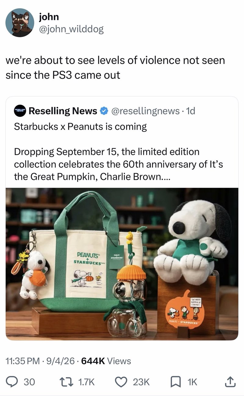 john @john_wilddog we're about to see levels of violence not seen since the PS3 came out NEWS Reselling News @resellingnews. 1d Starbucks x Peanuts is coming Dropping September 15, the limited edition collection celebrates the 60th anniversary of It's the Great Pumpkin, Charlie Brown.... PEANUTS + STARBUCKS PUNUS STARBUCKS • 11:35 PM 9/4/26 644K Views 30 1 1.7K THE GREAT PPKIN IS COWING! PEAMIS STARBUCKS 23K 1K