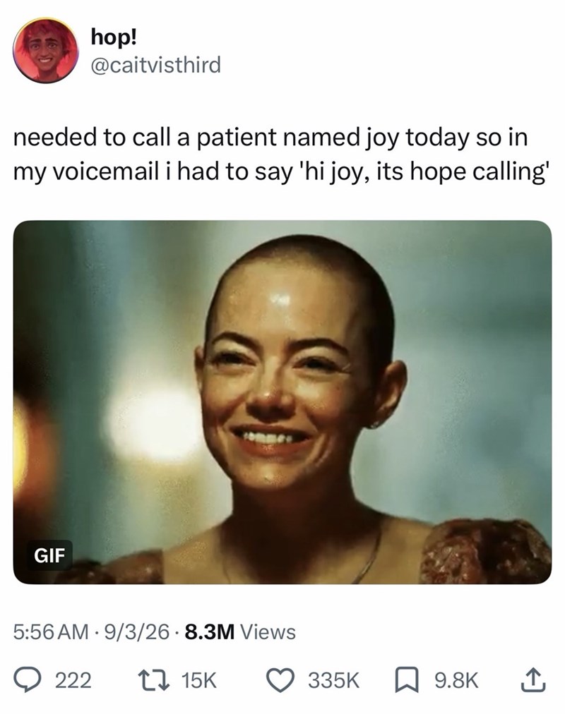 hop! @caitvisthird needed to call a patient named joy today so in my voicemail i had to say 'hi joy, its hope calling' GIF COMMES 5:56 AM 9/3/26 8.3M Views 222 15K 335K ☐ 9.8K ↑