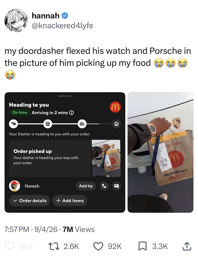 hannah → @knackered4lyfe my doordasher flexed his watch and Porsche in the picture of him picking up my food Heading to you On time Arriving in 2 mins Your Dasher is heading to you with your order. Order picked up Your dasher is heading your way with your order Naresh Add tip Order details + Add items 7:57 PM 9/4/26.7M Views 204 17 2.6K M W McDelivery 1E6E1E88 M McDelivery Available in the MoD ap 92K 3.3K ↑