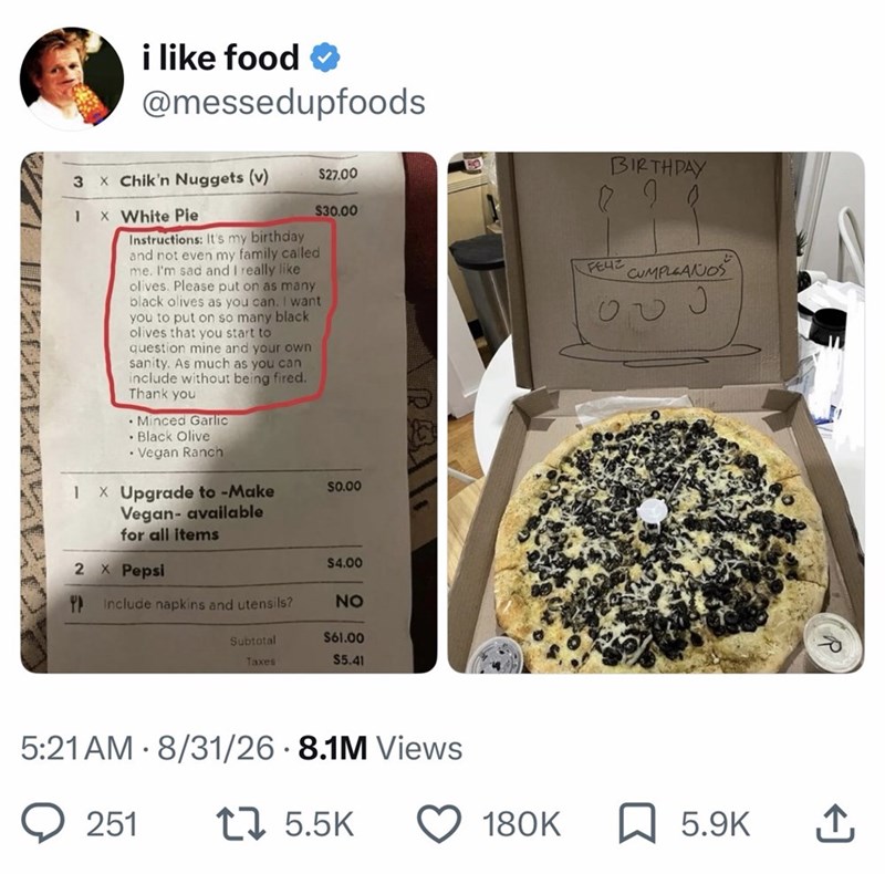 1 i like food @messedupfoods 3 × Chik'n Nuggets (v) $27.00 1 × White Pie $30.00 Instructions: It's my birthday and not even my family called me. I'm sad and I really like olives. Please put on as many black olives as you can. I want you to put on so many black olives that you start to question mine and your own sanity. As much as you can include without being fired. Thank you Minced Garlic •Black Olive • Vegan Ranch X Upgrade to -Make Vegan- available for all items $0.00 2 x Pepsi $4.00 Include