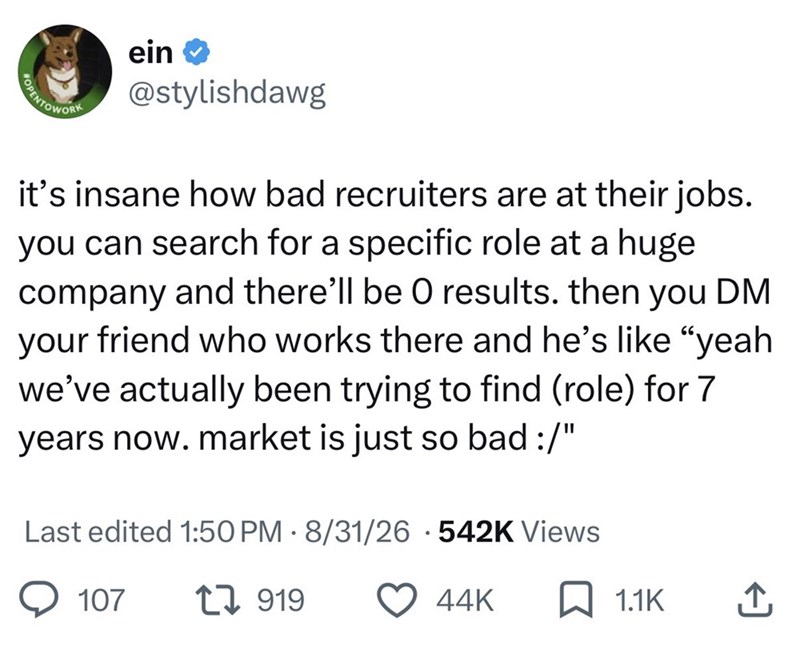 OPENTOWORK ein ❤ @stylishdawg it's insane how bad recruiters are at their jobs. you can search for a specific role at a huge company and there'll be O results. then you DM your friend who works there and he's like "yeah we've actually been trying to find (role) for 7 years now. market is just so bad :/" Last edited 1:50 PM - 8/31/26 542K Views 107 1919 44K ☐ 1.1K ↑