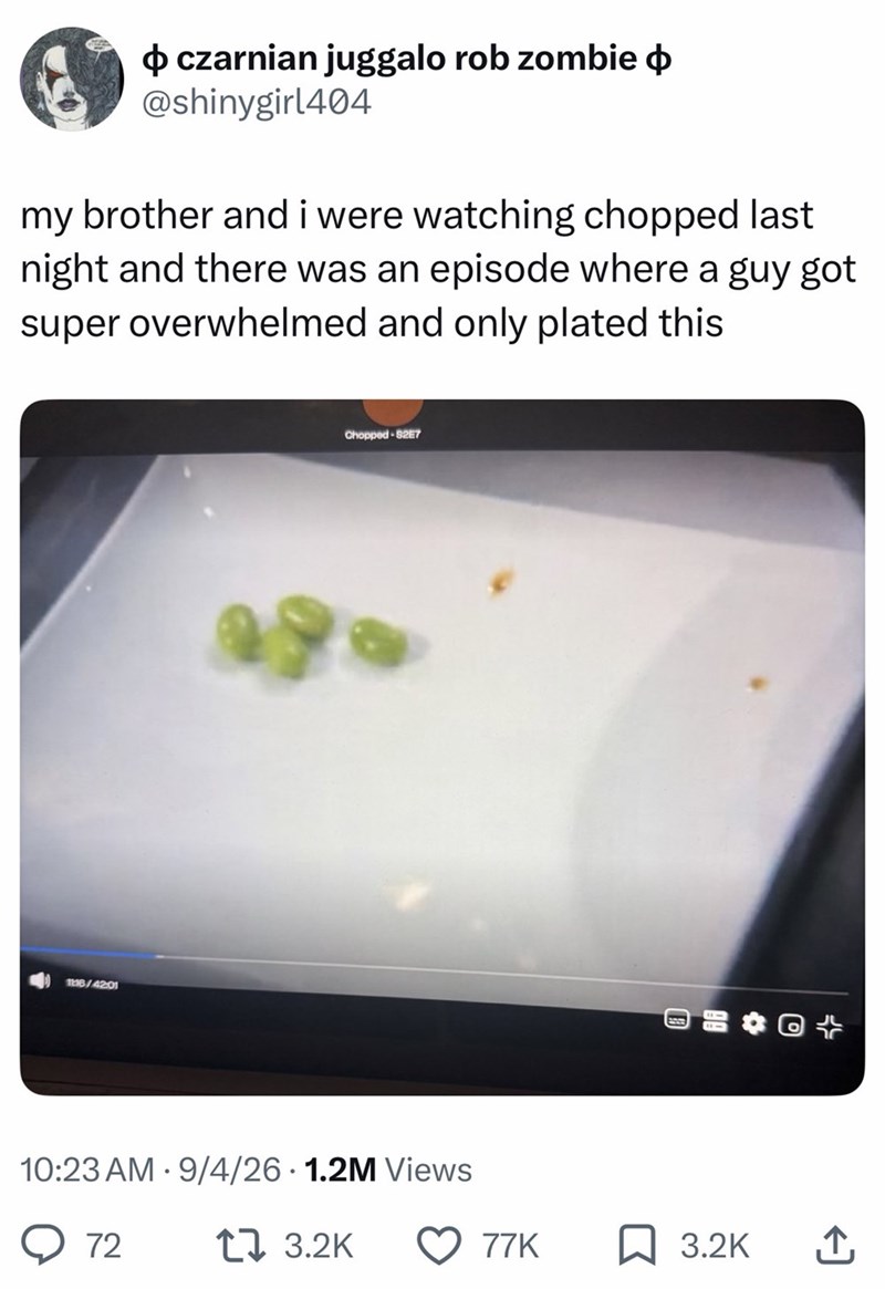 ➜ czarnian juggalo rob zombie @shinygirl404 my brother and i were watching chopped last night and there was an episode where a guy got super overwhelmed and only plated this 1116/42:01 Chopped-S2E7 10:23 AM 9/4/26 1.2M Views • ○ 72 17 3.2K 77K 3.2K ↑