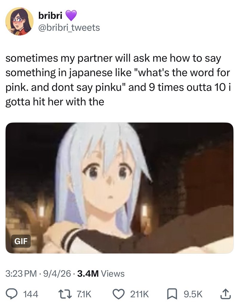 bribri @bribri_tweets sometimes my partner will ask me how to say something in japanese like "what's the word for pink. and dont say pinku" and 9 times outta 10 i gotta hit her with the GIF 3:23 PM 9/4/26 3.4M Views 144 177.1K 211K 9.5K ↑
