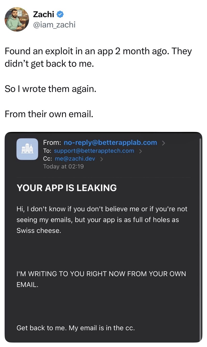 Zachi @iam_zachi Found an exploit in an app 2 month ago. They didn't get back to me. So I wrote them again. From their own email. From: no-reply@betterapplab.com > To: support@betterapptech.com > Cc: me@zachi.dev Today at 02:19 YOUR APP IS LEAKING Hi, I don't know if you don't believe me or if you're not seeing my emails, but your app is as full of holes as Swiss cheese. I'M WRITING TO YOU RIGHT NOW FROM YOUR OWN EMAIL. Get back to me. My email is in the cc.
