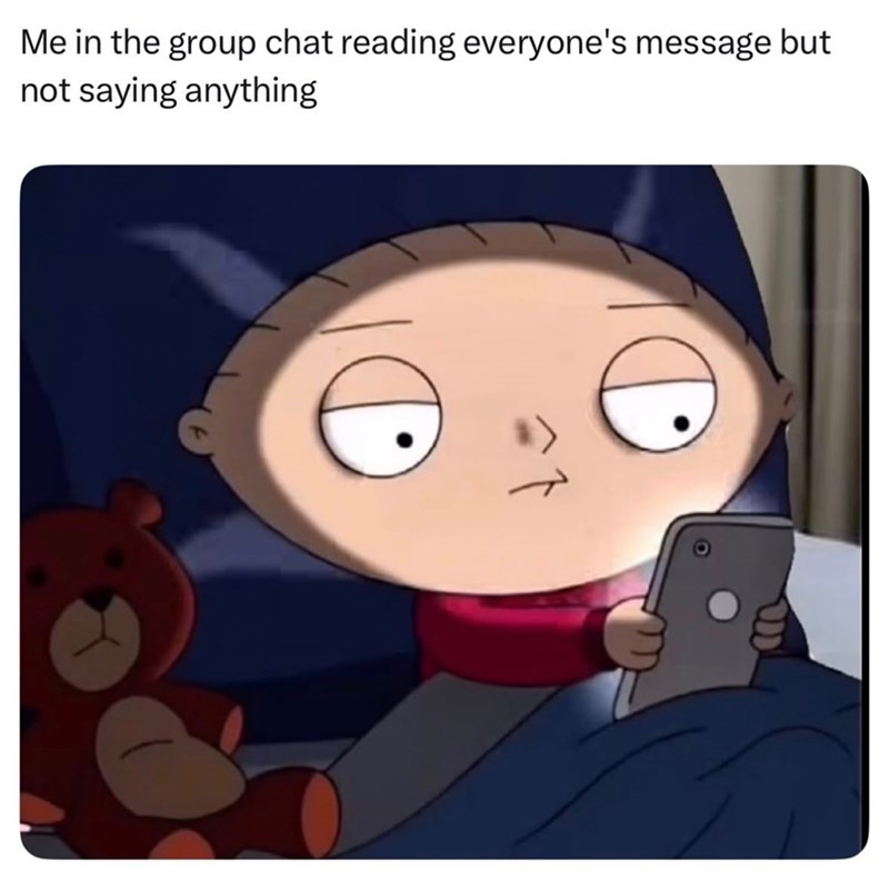 Me in the group chat reading everyone's message but not saying anything