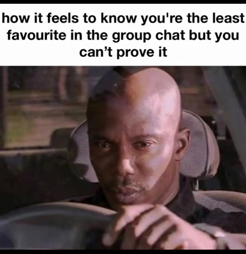 how it feels to know you're the least favourite in the group chat but you can't prove it