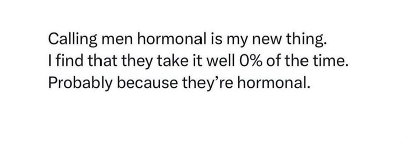 Calling men hormonal is my new thing. I find that they take it well 0% of the time. Probably because they're hormonal.