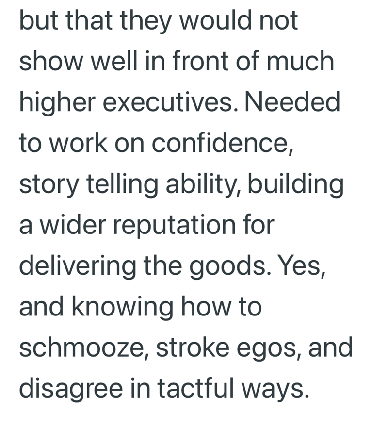 but that they would not show well in front of much higher executives. Needed to work on confidence, story telling ability, building a wider reputation for delivering the goods. Yes, and knowing how to schmooze, stroke egos, and disagree in tactful ways.