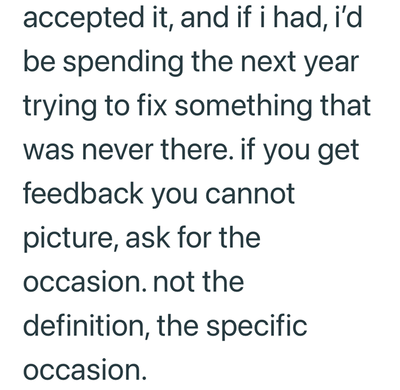 accepted it, and if i had, i'd be spending the next year trying to fix something that was never there. if you get feedback you cannot picture, ask for the occasion. not the definition, the specific occasion.