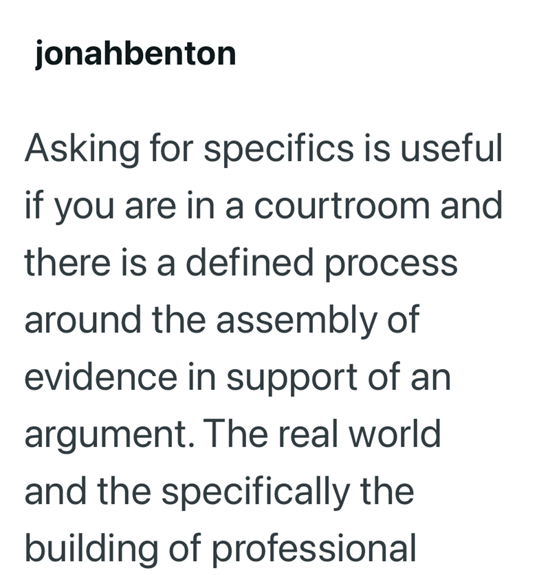 jonahbenton Asking for specifics is useful if you are in a courtroom and there is a defined process around the assembly of evidence in support of an argument. The real world and the specifically the building of professional