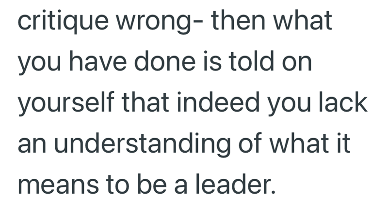 critique wrong- then what you have done is told on yourself that indeed you lack an understanding of what it means to be a leader.