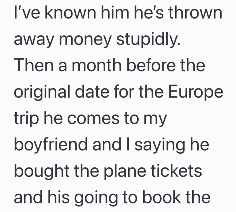 I've known him he's thrown away money stupidly. Then a month before the original date for the Europe trip he comes to my boyfriend and I saying he bought the plane tickets and his going to book the