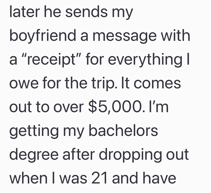 later he sends my boyfriend a message with a "receipt" for everything I owe for the trip. It comes out to over $5,000. I'm getting my bachelors degree after dropping out when I was 21 and have