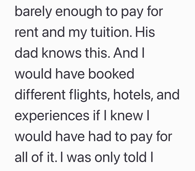 barely enough to pay for rent and my tuition. His dad knows this. And I would have booked different flights, hotels, and experiences if I knew I would have had to pay for all of it. I was only told I