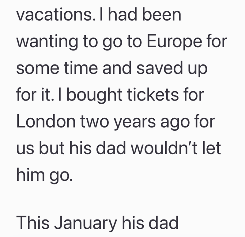 vacations. I had been wanting to go to Europe for some time and saved up for it. I bought tickets for London two years ago for us but his dad wouldn't let him go. This January his dad