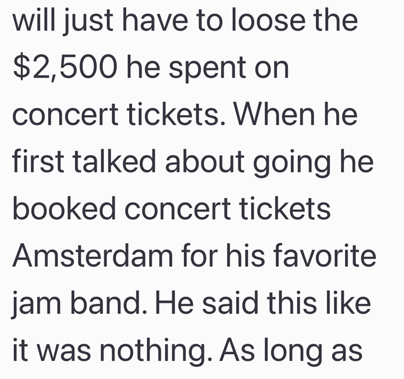 will just have to loose the $2,500 he spent on concert tickets. When he first talked about going he booked concert tickets Amsterdam for his favorite jam band. He said this like it was nothing. As long as