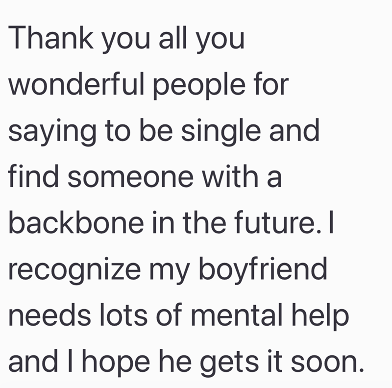 Thank you all you wonderful people for saying to be single and find someone with a backbone in the future. I recognize my boyfriend. needs lots of mental help and I hope he gets it soon.