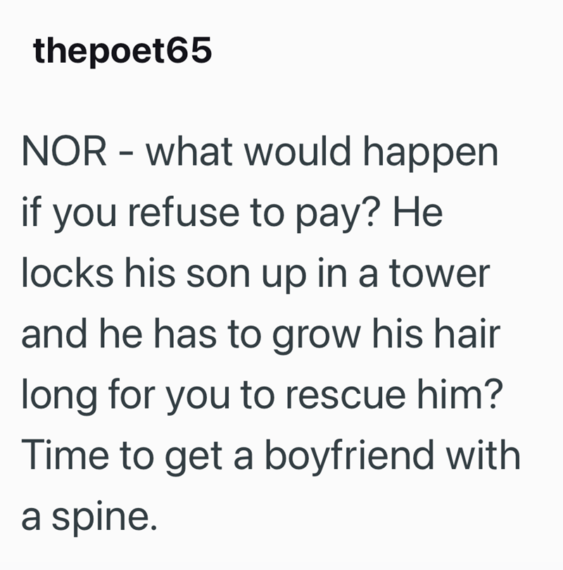 thepoet65 NOR - what would happen if you refuse to pay? He locks his son up in a tower and he has to grow his hair long for you to rescue him? Time to get a boyfriend with a spine.
