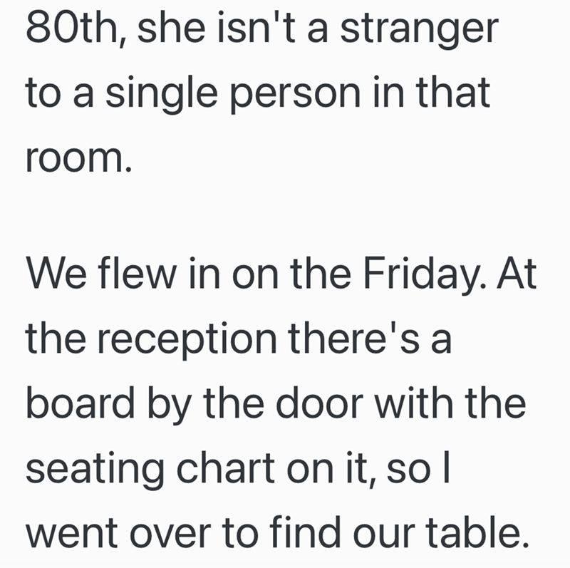 80th, she isn't a stranger to a single person in that room. We flew in on the Friday. At the reception there's a board by the door with the seating chart on it, so I went over to find our table.