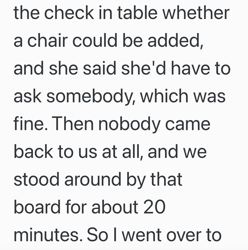 the check in table whether a chair could be added, and she said she'd have to ask somebody, which was fine. Then nobody came back to us at all, and we stood around by that board for about 20 minutes. So I went over to
