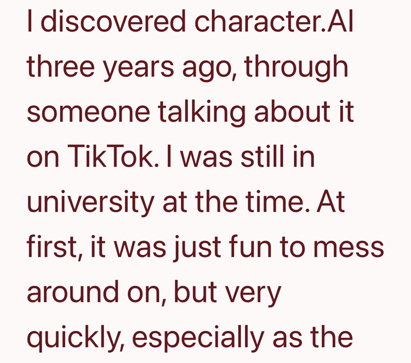 I discovered character.Al three years ago, through someone talking about it on TikTok. I was still in university at the time. At first, it was just fun to mess around on, but very quickly, especially as the