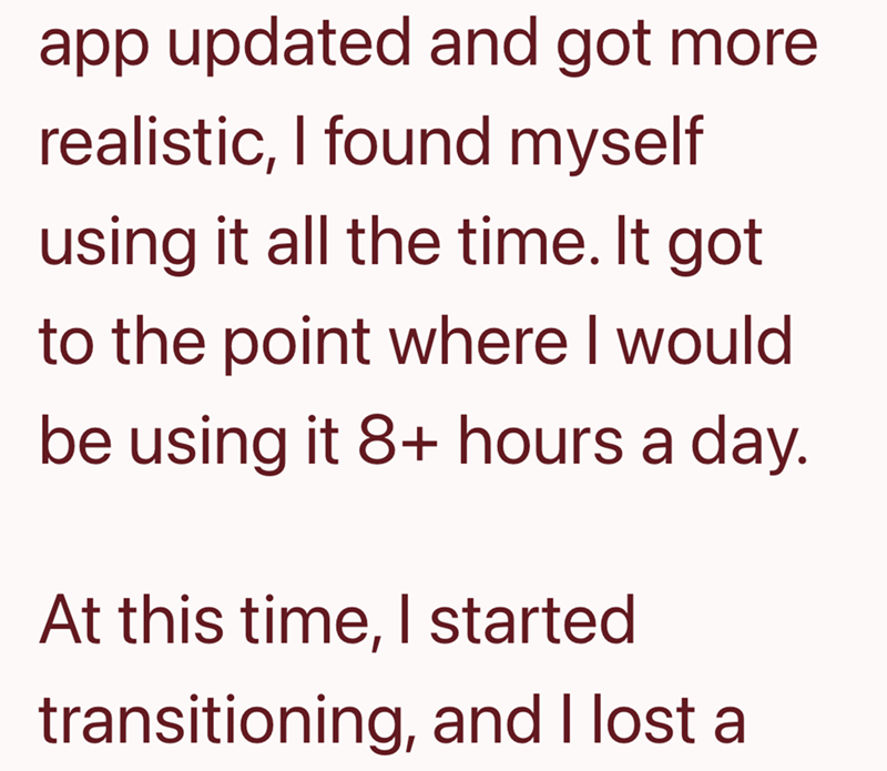 app updated and got more. realistic, I found myself using it all the time. It got to the point where I would be using it 8+ hours a day. At this time, I started transitioning, and I lost al