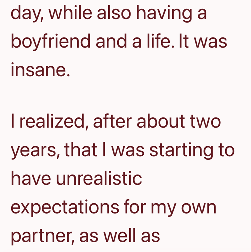 day, while also having a boyfriend and a life. It was insane. I realized, after about two years, that I was starting to have unrealistic expectations for my own partner, as well as