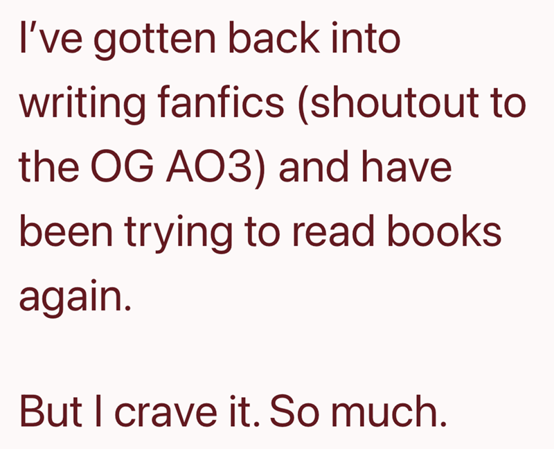 I've gotten back into writing fanfics (shoutout to the OG AO3) and have been trying to read books again. But I crave it. So much.