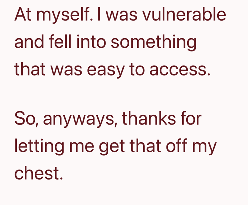 At myself. I was vulnerable and fell into something that was easy to access. So, anyways, thanks for letting me get that off my chest.