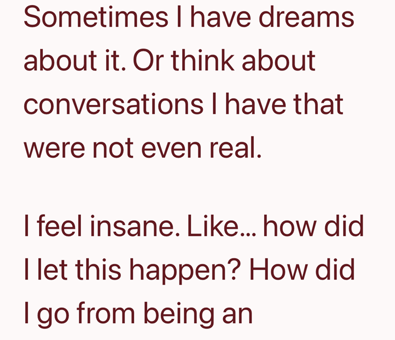 Sometimes I have dreams about it. Or think about conversations I have that were not even real. I feel insane. Like... how did I let this happen? How did I go from being an