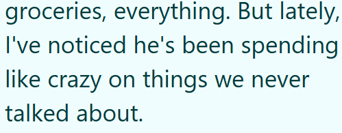 groceries, everything. But lately, I've noticed he's been spending like crazy on things we never talked about.