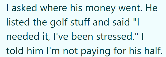 I asked where his money went. He listed the golf stuff and said "I needed it, I've been stressed." I told him I'm not paying for his half.