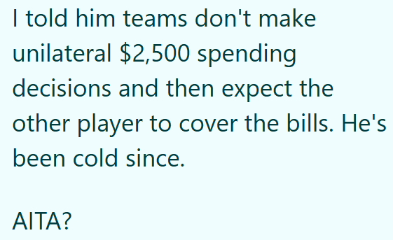 I told him teams don't make unilateral $2,500 spending decisions and then expect the other player to cover the bills. He's been cold since. AITA?