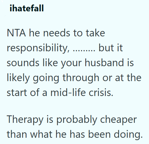 ihatefall NTA he needs to take responsibility............ but it sounds like your husband is likely going through or at the start of a mid-life crisis. Therapy is probably cheaper than what he has been doing.