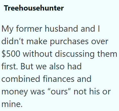 Treehousehunter My former husband and I didn't make purchases over $500 without discussing them first. But we also had combined finances and money was "ours" not his or mine.