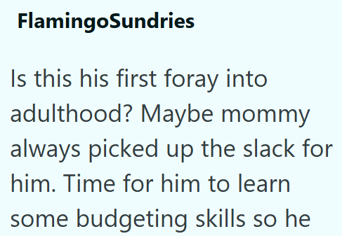 FlamingoSundries Is this his first foray into adulthood? Maybe mommy always picked up the slack for him. Time for him to learn some budgeting skills so he