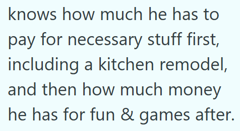 knows how much he has to pay for necessary stuff first, including a kitchen remodel, and then how much money he has for fun & games after.