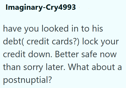 Imaginary-Cry4993 have you looked in to his debt( credit cards?) lock your credit down. Better safe now than sorry later. What about a postnuptial?