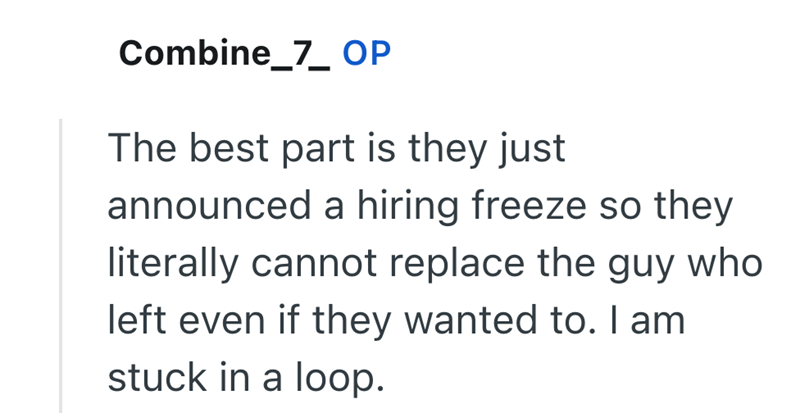 Combine_7_ OP The best part is they just announced a hiring freeze so they literally cannot replace the guy who left even if they wanted to. I am stuck in a loop.