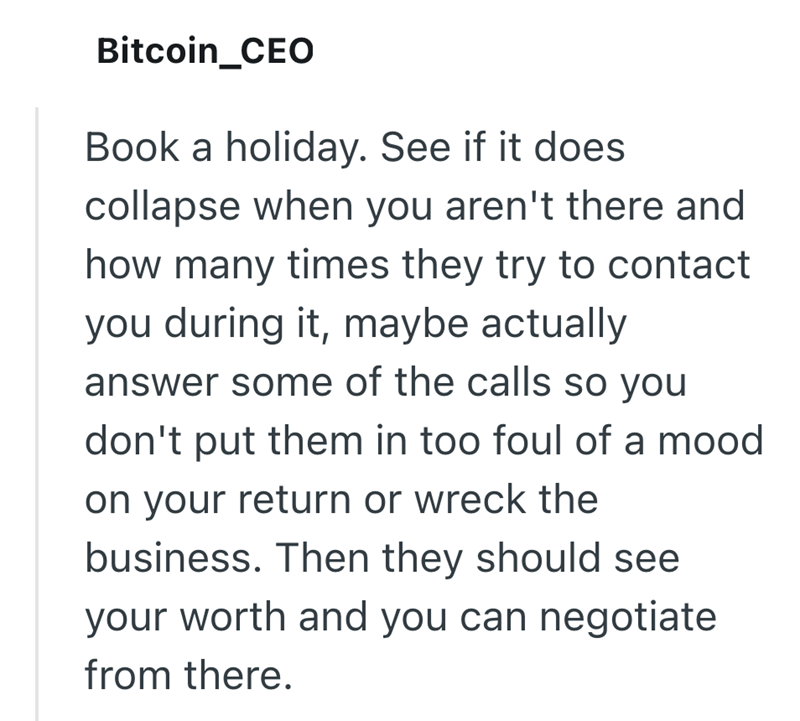 Bitcoin_CEO Book a holiday. See if it does collapse when you aren't there and how many times they try to contact you during it, maybe actually answer some of the calls so you don't put them in too foul of a mood on your return or wreck the business. Then they should see your worth and you can negotiate from there.