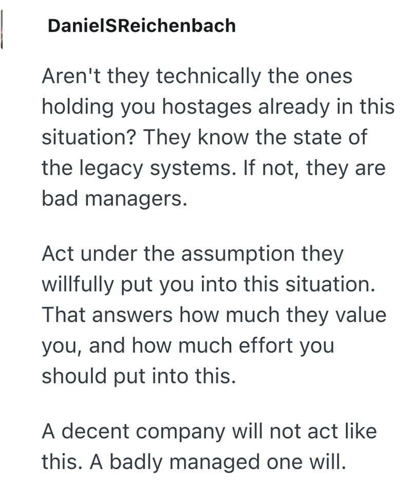 DanielSReichenbach Aren't they technically the ones holding you hostages already in this situation? They know the state of the legacy systems. If not, they are bad managers. Act under the assumption they willfully put you into this situation. That answers how much they value you, and how much effort you should put into this. A decent company will not act like this. A badly managed one will.