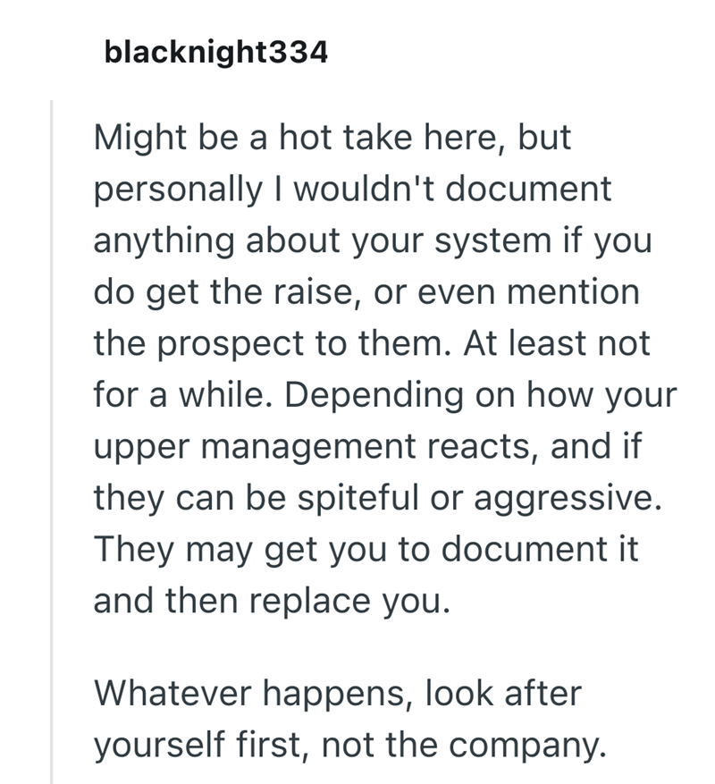 blacknight334 Might be a hot take here, but personally I wouldn't document anything about your system if you do get the raise, or even mention the prospect to them. At least not for a while. Depending on how your upper management reacts, and if they can be spiteful or aggressive. They may get you to document it and then replace you. Whatever happens, look after yourself first, not the company.