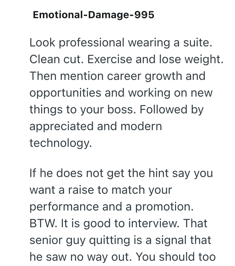 Emotional-Damage-995 Look professional wearing a suite. Clean cut. Exercise and lose weight. Then mention career growth and opportunities and working on new things to your boss. Followed by appreciated and modern technology. If he does not get the hint say you want a raise to match your performance and a promotion. BTW. It is good to interview. That senior guy quitting is a signal that he saw no way out. You should too