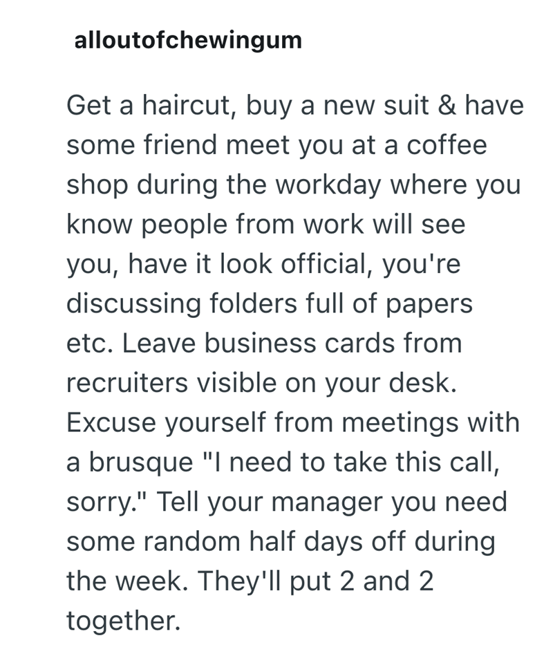 alloutofchewingum Get a haircut, buy a new suit & have some friend meet you at a coffee shop during the workday where you know people from work will see you, have it look official, you're discussing folders full of papers etc. Leave business cards from recruiters visible on your desk. Excuse yourself from meetings with a brusque "I need to take this call, sorry." Tell your manager you need some random half days off during the week. They'll put 2 and 2 together.