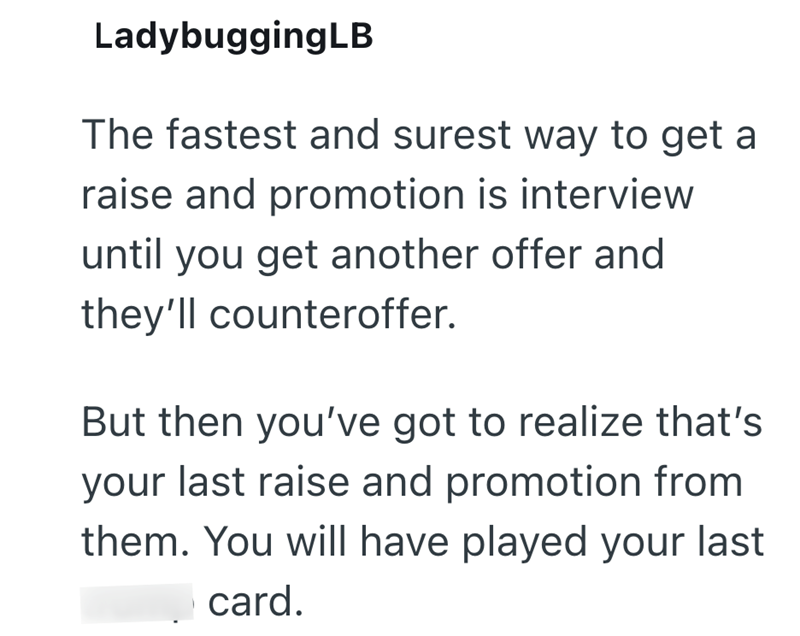 LadybuggingLB The fastest and surest way to get a raise and promotion is interview until you get another offer and they'll counteroffer. But then you've got to realize that's your last raise and promotion from them. You will have played your last card.