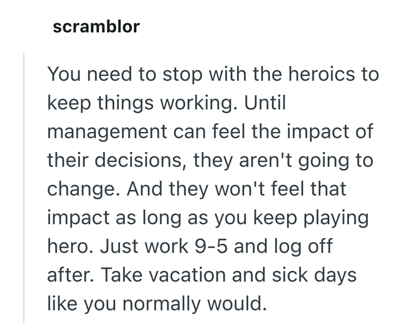scramblor You need to stop with the heroics to keep things working. Until management can feel the impact of their decisions, they aren't going to change. And they won't feel that impact as long as you keep playing hero. Just work 9-5 and log off after. Take vacation and sick days like you normally would.