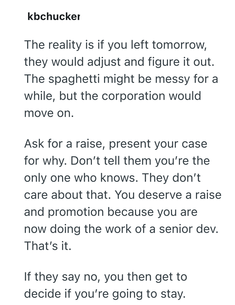 kbchucker The reality is if you left tomorrow, they would adjust and figure it out. The spaghetti might be messy for a while, but the corporation would move on. Ask for a raise, present your case for why. Don't tell them you're the only one who knows. They don't. care about that. You deserve a raise and promotion because you are now doing the work of a senior dev. That's it. If they say no, you then get to decide if you're going to stay.