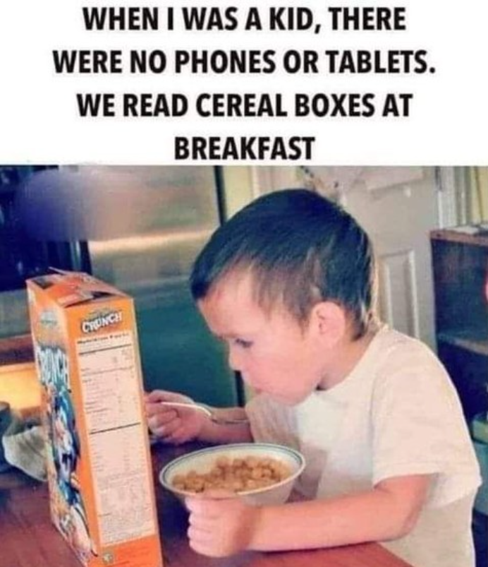 WHEN I WAS A KID, THERE WERE NO PHONES OR TABLETS. WE READ CEREAL BOXES AT BREAKFAST CRUNCH
