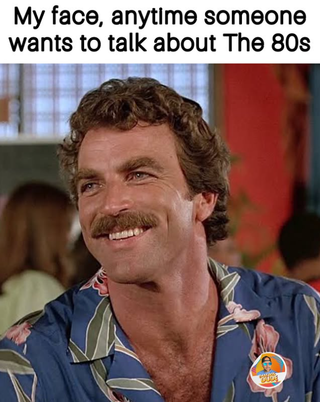 My face, anytime someone wants to talk about The 80s THAT BOS DUDE