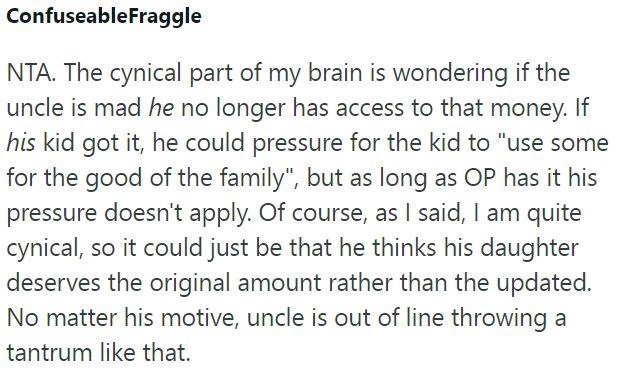 ConfuseableFraggle NTA. The cynical part of my brain is wondering if the uncle is mad he no longer has access to that money. If his kid got it, he could pressure for the kid to "use some for the good of the family", but as long as OP has it his pressure doesn't apply. Of course, as I said, I am quite cynical, so it could just be that he thinks his daughter deserves the original amount rather than the updated. No matter his motive, uncle is out of line throwing a tantrum like that.